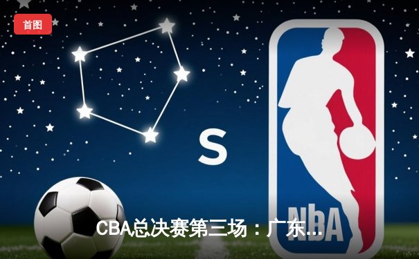 CBA总决赛第三场：广东宏远加时险胜辽宁，胡明轩37分创生涯新高