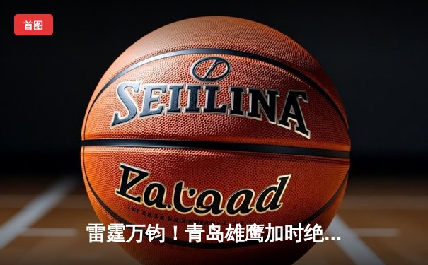 雷霆万钧！青岛雄鹰加时绝杀广东华南虎，王锐泽爆砍38分创生涯新高