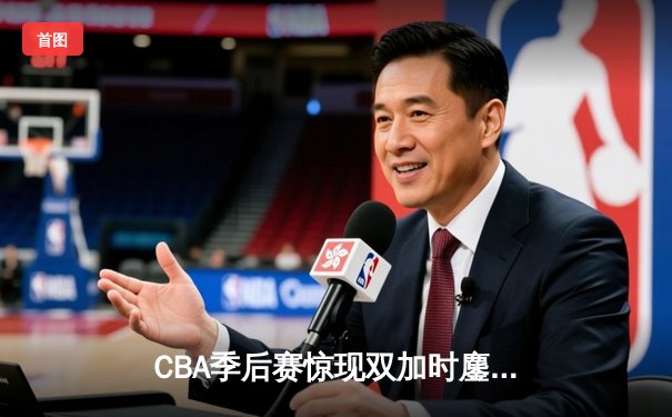 CBA季后赛惊现双加时鏖战 辽宁本钢逆转广东宏远夺赛点