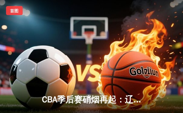 CBA季后赛硝烟再起：辽宁主场力克广东，赵继伟狂砍30+12率队占先机
