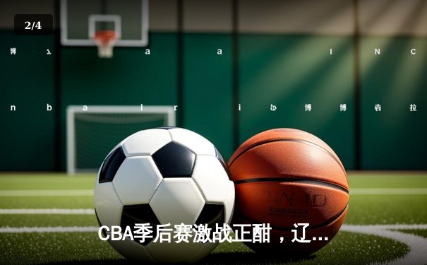 CBA季后赛激战正酣，辽宁男篮加时险胜广东夺赛点 - 2