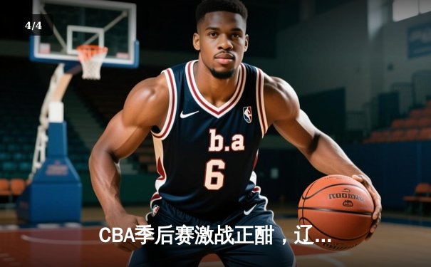 CBA季后赛激战正酣，辽宁男篮加时险胜广东夺赛点 - 4