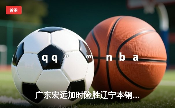 广东宏远加时险胜辽宁本钢，胡明轩关键三分锁定胜局