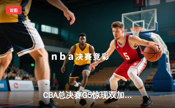 CBA总决赛G5惊现双加时鏖战 辽宁本钢逆转广东宏远成功卫冕