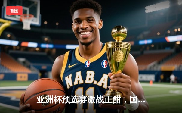 亚洲杯预选赛激战正酣，国足锋线新星闪耀主场3-1力克强敌