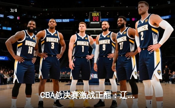CBA总决赛激战正酣：辽宁本钢加时险胜浙江广厦，总比分2-1领先 - 3