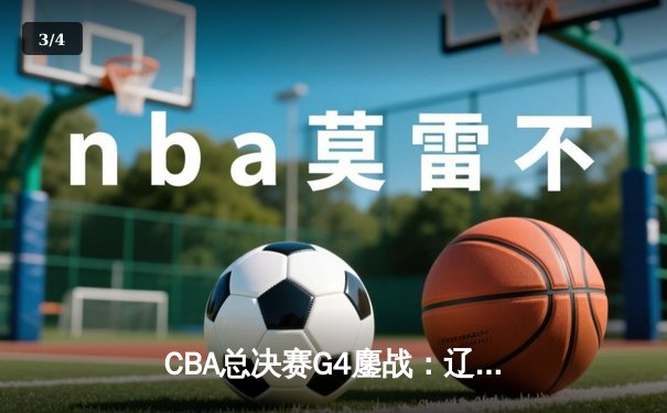 CBA总决赛G4鏖战：辽宁逆转广东夺赛点，赵继伟关键三分定乾坤 - 3