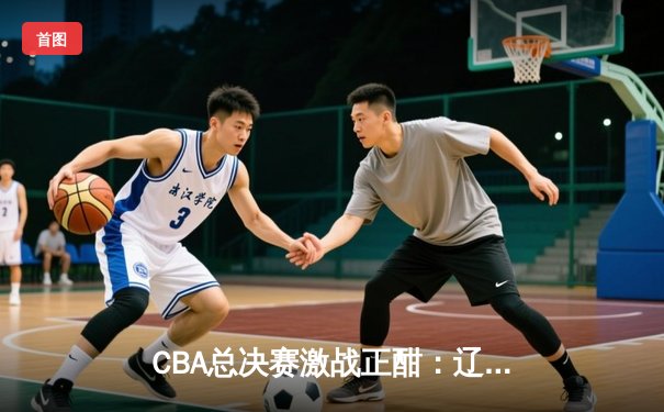 CBA总决赛激战正酣：辽宁本钢逆转广东宏远，赵继伟关键三分锁定胜局