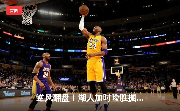 逆风翻盘！湖人加时险胜掘金，詹姆斯砍下三双率队捍卫主场