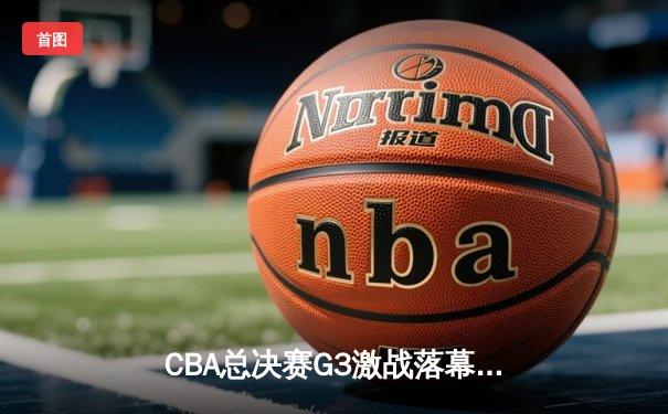 CBA总决赛G3激战落幕：辽宁本钢逆转广东宏远，总比分2-1领先