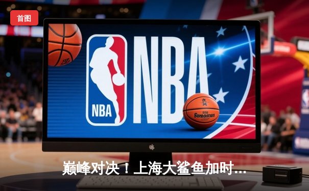 巅峰对决！上海大鲨鱼加时险胜广东宏远，王哲林狂砍42分创赛季新高